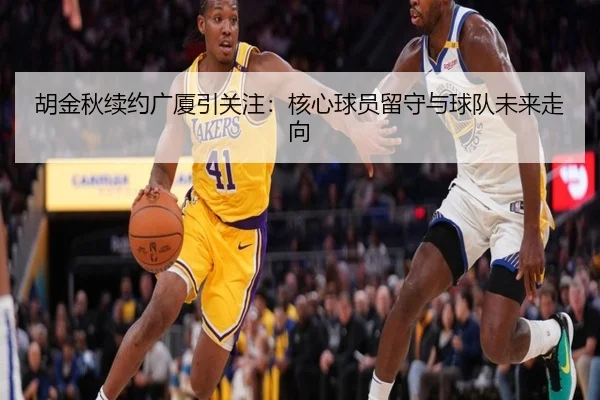 胡金秋续约广厦引关注：核心球员留守与球队未来走向